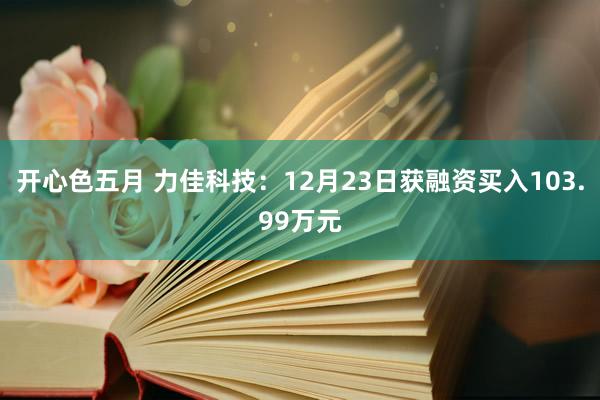开心色五月 力佳科技：12月23日获融资买入103.99万元
