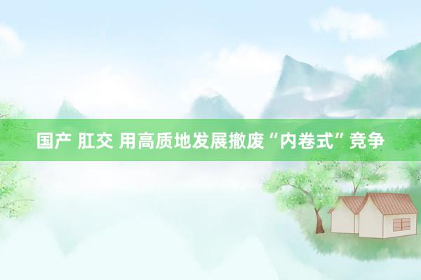 国产 肛交 用高质地发展撤废“内卷式”竞争