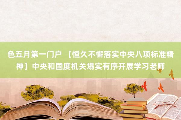 色五月第一门户 【恒久不懈落实中央八项标准精神】中央和国度机关塌实有序开展学习老师