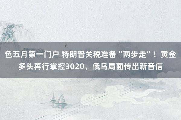 色五月第一门户 特朗普关税准备“两步走”！黄金多头再行掌控3020，俄乌局面传出新音信