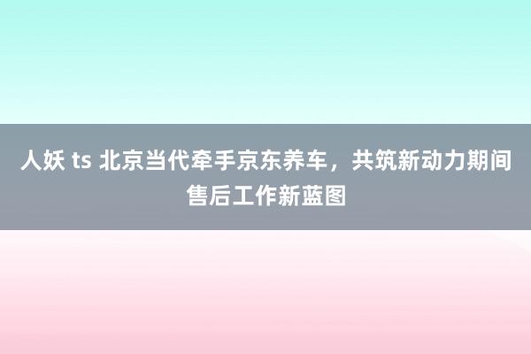 人妖 ts 北京当代牵手京东养车，共筑新动力期间售后工作新蓝图