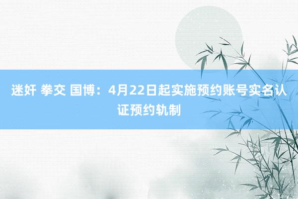 迷奸 拳交 国博：4月22日起实施预约账号实名认证预约轨制