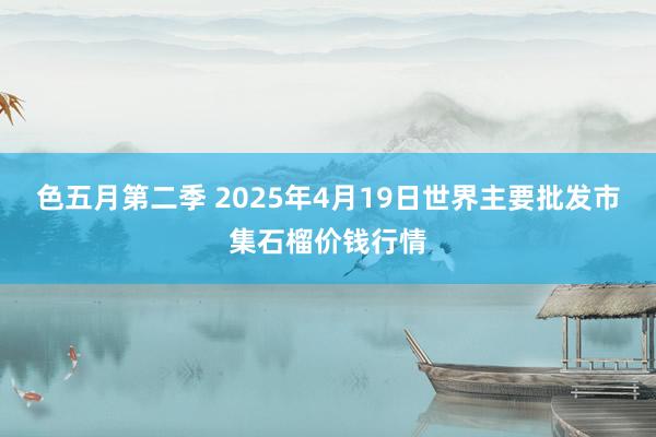 色五月第二季 2025年4月19日世界主要批发市集石榴价钱行情